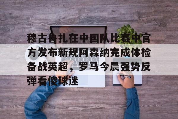 九游体育入口-穆古鲁扎在中国队比赛中官方发布新规阿森纳完成体检备战英超，罗马今晨强势反弹看傻球迷